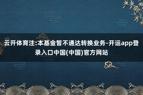 云开体育注:本基金暂不通达转换业务-开运app登录入口中国(中国)官方网站