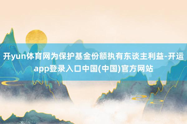 开yun体育网为保护基金份额执有东谈主利益-开运app登录入口中国(中国)官方网站