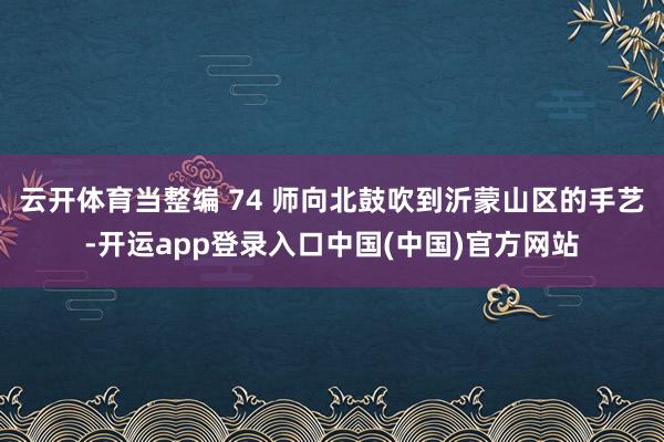 云开体育当整编 74 师向北鼓吹到沂蒙山区的手艺-开运app登录入口中国(中国)官方网站