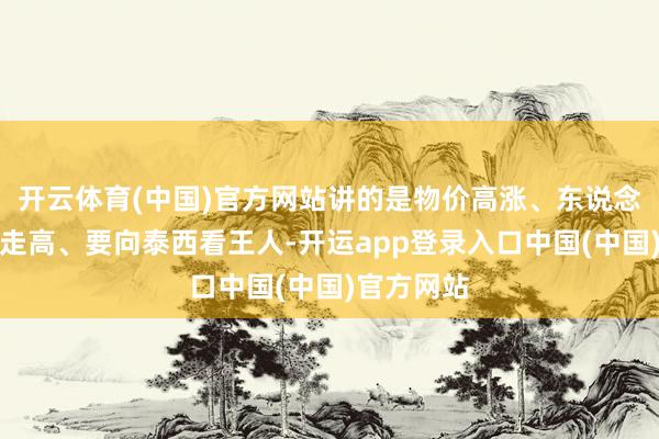 开云体育(中国)官方网站讲的是物价高涨、东说念主工资本走高、要向泰西看王人-开运app登录入口中国(中国)官方网站