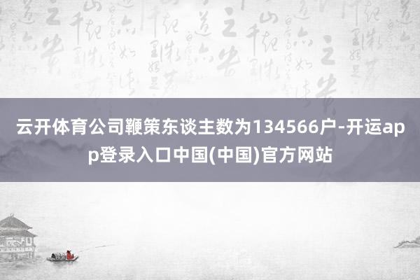 云开体育公司鞭策东谈主数为134566户-开运app登录入口中国(中国)官方网站