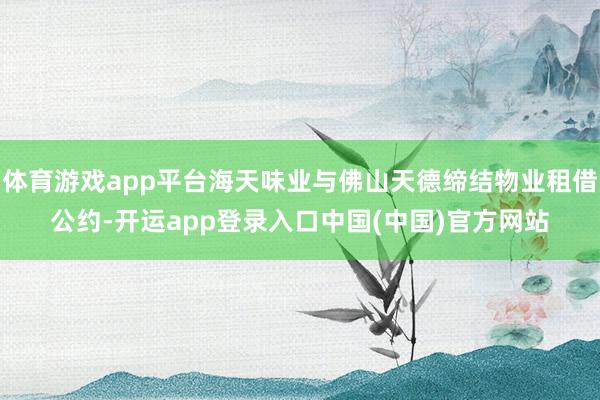 体育游戏app平台海天味业与佛山天德缔结物业租借公约-开运app登录入口中国(中国)官方网站