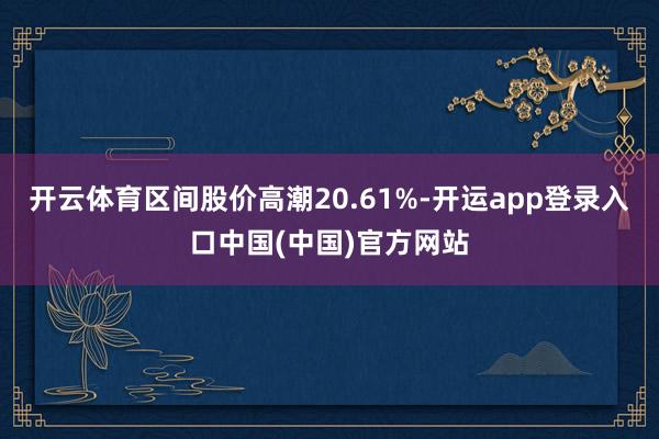 开云体育区间股价高潮20.61%-开运app登录入口中国(中国)官方网站
