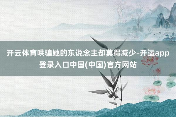 开云体育哄骗她的东说念主却莫得减少-开运app登录入口中国(中国)官方网站