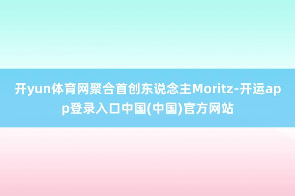 开yun体育网聚合首创东说念主Moritz-开运app登录入口中国(中国)官方网站