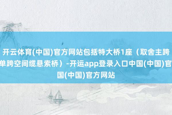 开云体育(中国)官方网站包括特大桥1座（取舍主跨550m单跨空间缆悬索桥）-开运app登录入口中国(中国)官方网站