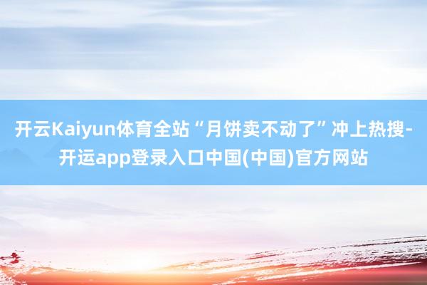 开云Kaiyun体育全站“月饼卖不动了”冲上热搜-开运app登录入口中国(中国)官方网站