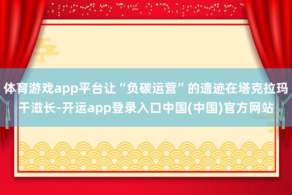 体育游戏app平台让“负碳运营”的遗迹在塔克拉玛干滋长-开运app登录入口中国(中国)官方网站