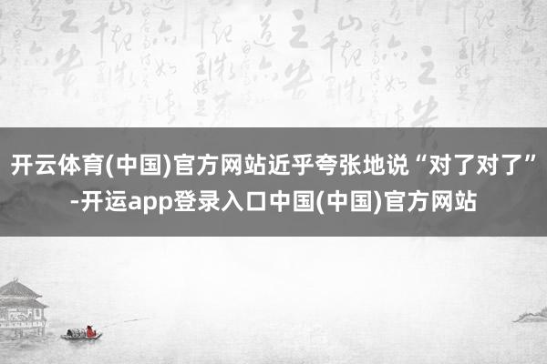 开云体育(中国)官方网站近乎夸张地说“对了对了”-开运app登录入口中国(中国)官方网站