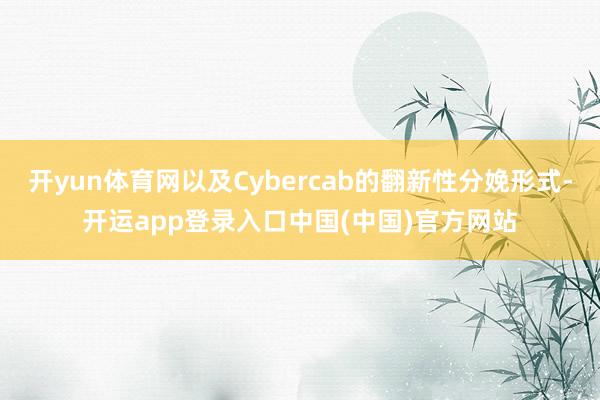 开yun体育网以及Cybercab的翻新性分娩形式-开运app登录入口中国(中国)官方网站