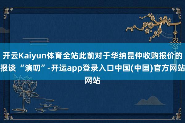 开云Kaiyun体育全站此前对于华纳昆仲收购报价的报谈 “演叨”-开运app登录入口中国(中国)官方网站