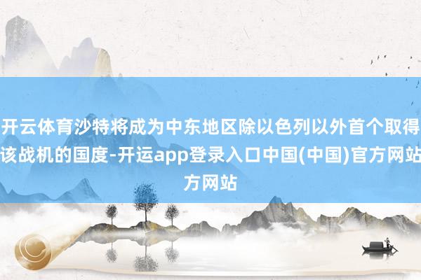 开云体育沙特将成为中东地区除以色列以外首个取得该战机的国度-开运app登录入口中国(中国)官方网站