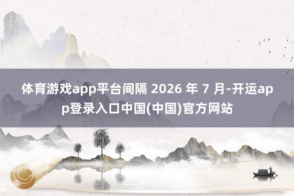 体育游戏app平台间隔 2026 年 7 月-开运app登录入口中国(中国)官方网站