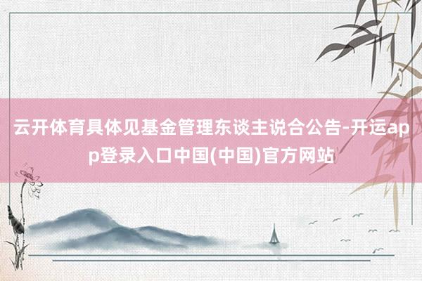 云开体育具体见基金管理东谈主说合公告-开运app登录入口中国(中国)官方网站