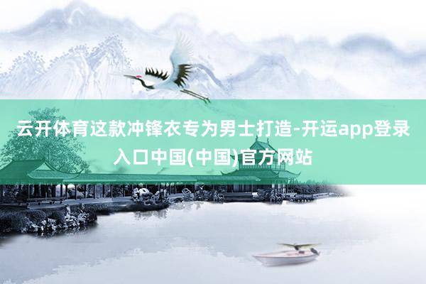 云开体育这款冲锋衣专为男士打造-开运app登录入口中国(中国)官方网站