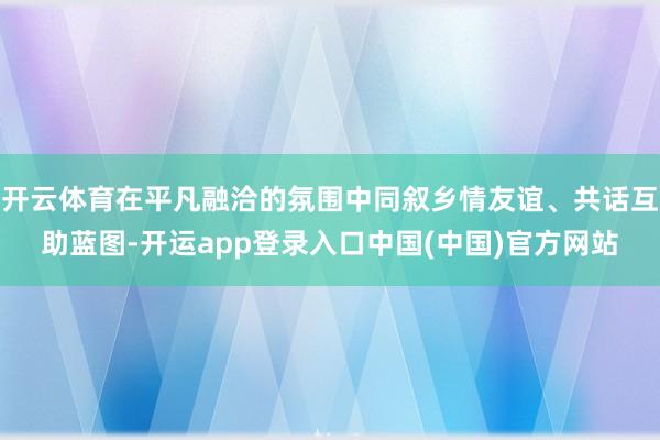 开云体育在平凡融洽的氛围中同叙乡情友谊、共话互助蓝图-开运app登录入口中国(中国)官方网站