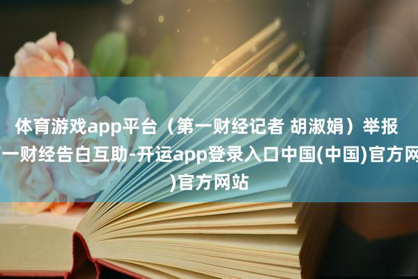 体育游戏app平台（第一财经记者 胡淑娟）举报  第一财经告白互助-开运app登录入口中国(中国)官方网站