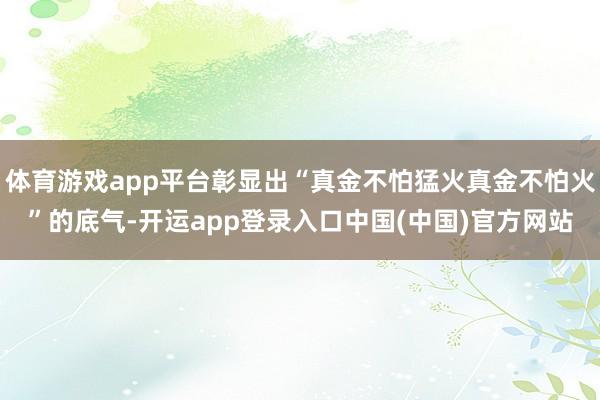 体育游戏app平台彰显出“真金不怕猛火真金不怕火”的底气-开运app登录入口中国(中国)官方网站