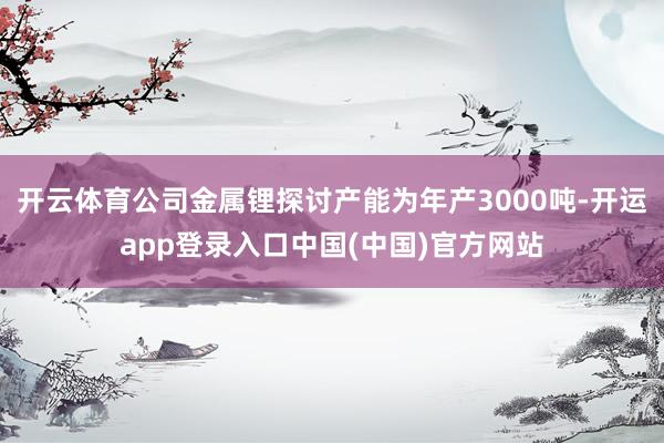 开云体育公司金属锂探讨产能为年产3000吨-开运app登录入口中国(中国)官方网站