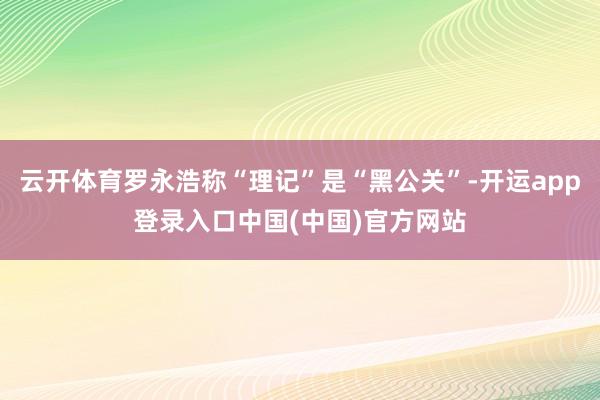 云开体育罗永浩称“理记”是“黑公关”-开运app登录入口中国(中国)官方网站