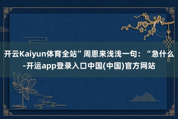 开云Kaiyun体育全站”周恩来浅浅一句：“急什么-开运app登录入口中国(中国)官方网站