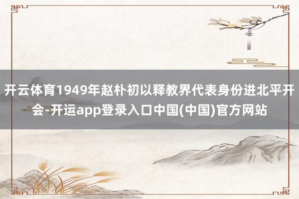 开云体育1949年赵朴初以释教界代表身份进北平开会-开运app登录入口中国(中国)官方网站