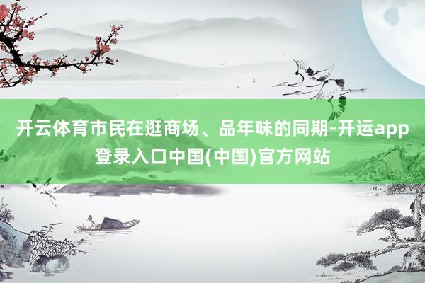开云体育市民在逛商场、品年味的同期-开运app登录入口中国(中国)官方网站