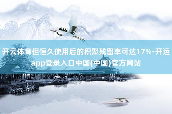 开云体育但恒久使用后的积聚残留率可达17%-开运app登录入口中国(中国)官方网站