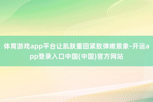 体育游戏app平台让肌肤重回紧致弹嫩景象-开运app登录入口中国(中国)官方网站