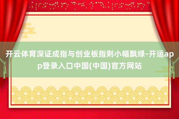 开云体育深证成指与创业板指则小幅飘绿-开运app登录入口中国(中国)官方网站
