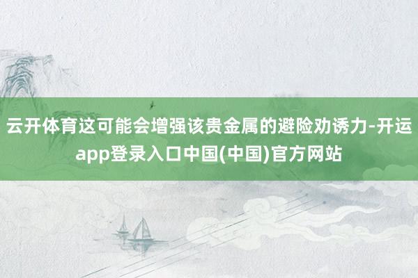 云开体育这可能会增强该贵金属的避险劝诱力-开运app登录入口中国(中国)官方网站