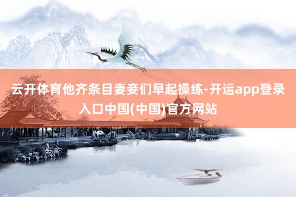 云开体育他齐条目妻妾们早起操练-开运app登录入口中国(中国)官方网站