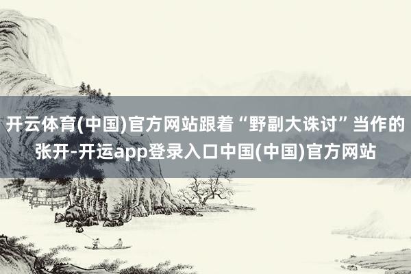 开云体育(中国)官方网站跟着“野副大诛讨”当作的张开-开运app登录入口中国(中国)官方网站