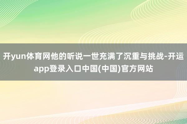 开yun体育网他的听说一世充满了沉重与挑战-开运app登录入口中国(中国)官方网站