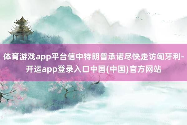 体育游戏app平台信中特朗普承诺尽快走访匈牙利-开运app登录入口中国(中国)官方网站