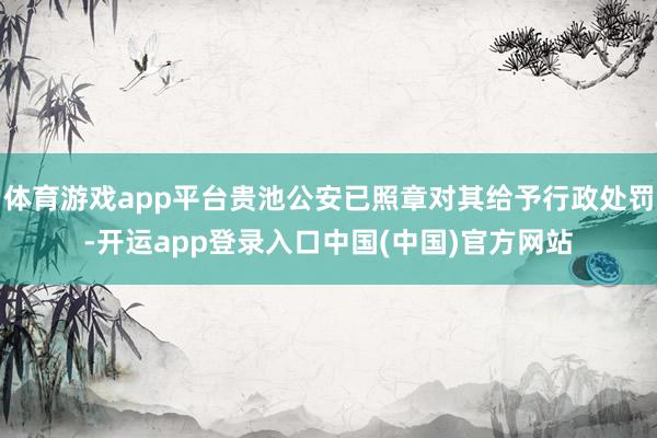 体育游戏app平台贵池公安已照章对其给予行政处罚-开运app登录入口中国(中国)官方网站