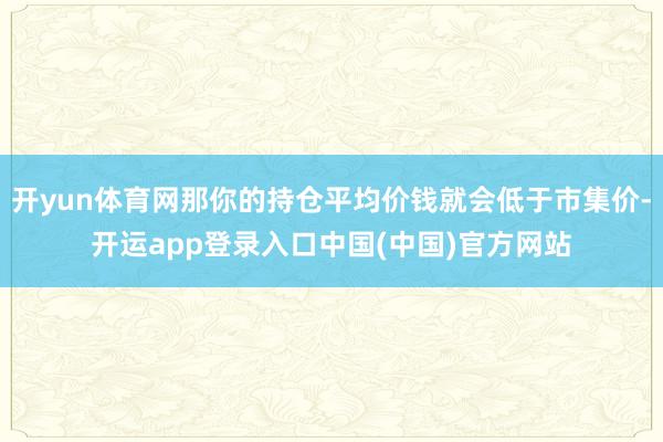 开yun体育网那你的持仓平均价钱就会低于市集价-开运app登录入口中国(中国)官方网站