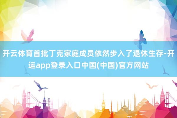 开云体育首批丁克家庭成员依然步入了退休生存-开运app登录入口中国(中国)官方网站