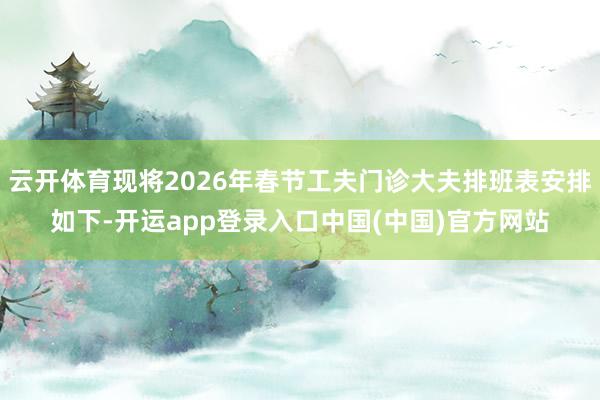 云开体育现将2026年春节工夫门诊大夫排班表安排如下-开运app登录入口中国(中国)官方网站