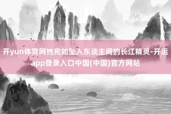 开yun体育网她宛如坠入东谈主间的长江精灵-开运app登录入口中国(中国)官方网站